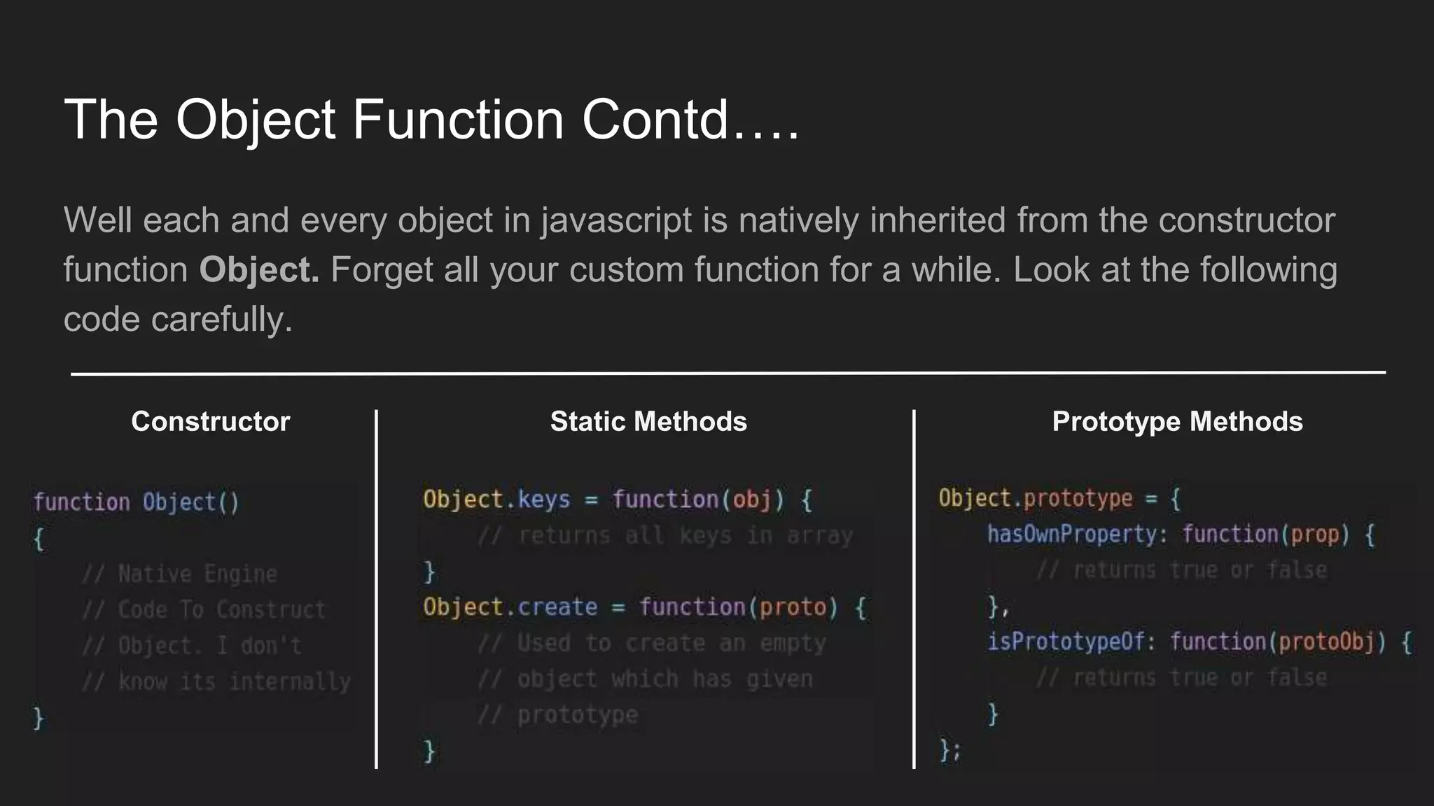 The Object Function Contd….
Well each and every object in javascript is natively inherited from the constructor
function Object. Forget all your custom function for a while. Look at the following
code carefully.
Constructor Static Methods Prototype Methods
 