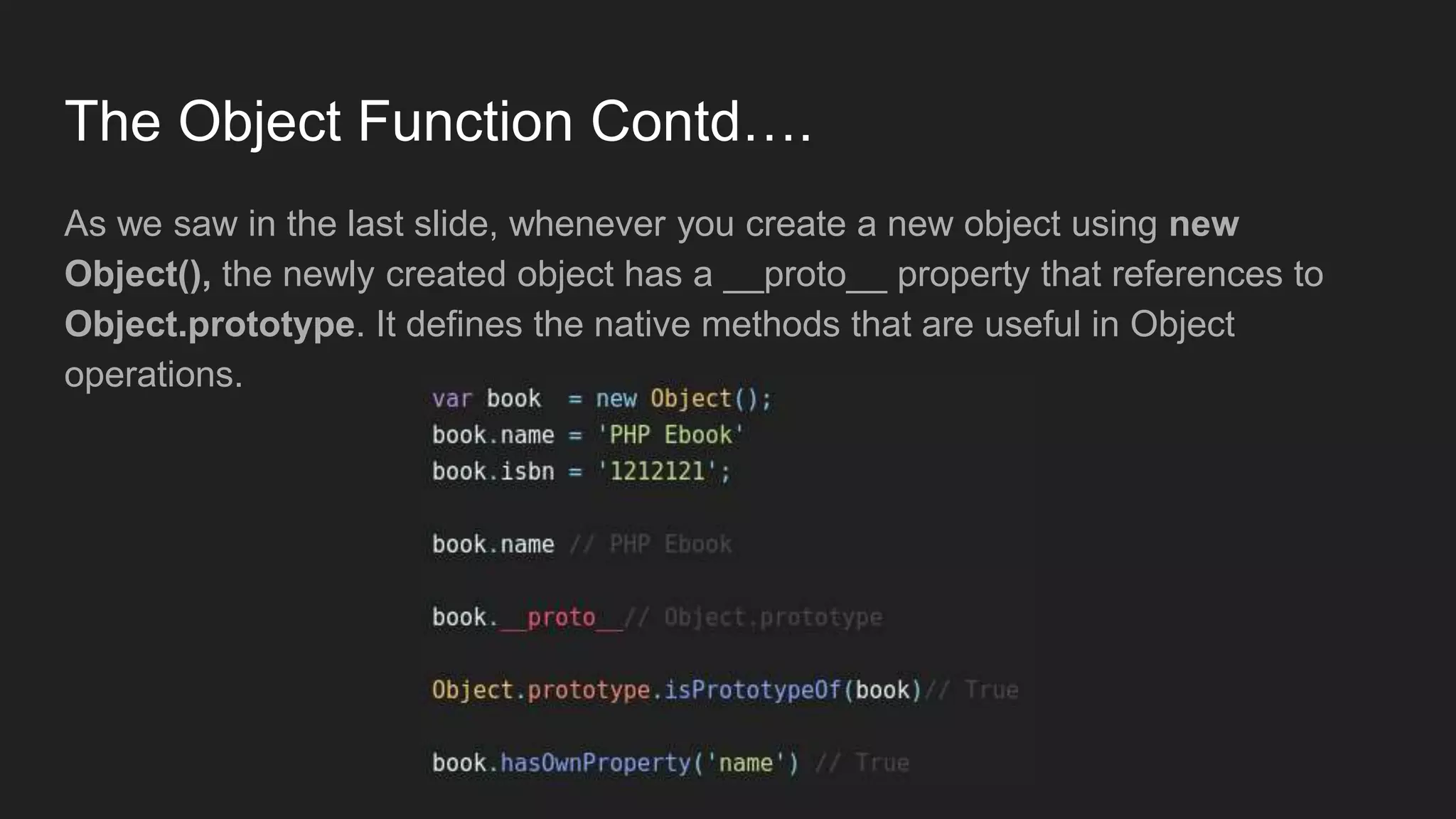 The Object Function Contd….
As we saw in the last slide, whenever you create a new object using new
Object(), the newly created object has a __proto__ property that references to
Object.prototype. It defines the native methods that are useful in Object
operations.
 