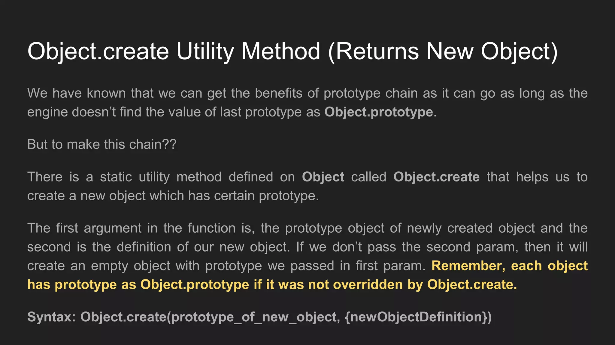 Object.create Utility Method (Returns New Object)
We have known that we can get the benefits of prototype chain as it can go as long as the
engine doesn’t find the value of last prototype as Object.prototype.
But to make this chain??
There is a static utility method defined on Object called Object.create that helps us to
create a new object which has certain prototype.
The first argument in the function is, the prototype object of newly created object and the
second is the definition of our new object. If we don’t pass the second param, then it will
create an empty object with prototype we passed in first param. Remember, each object
has prototype as Object.prototype if it was not overridden by Object.create.
Syntax: Object.create(prototype_of_new_object, {newObjectDefinition})
 