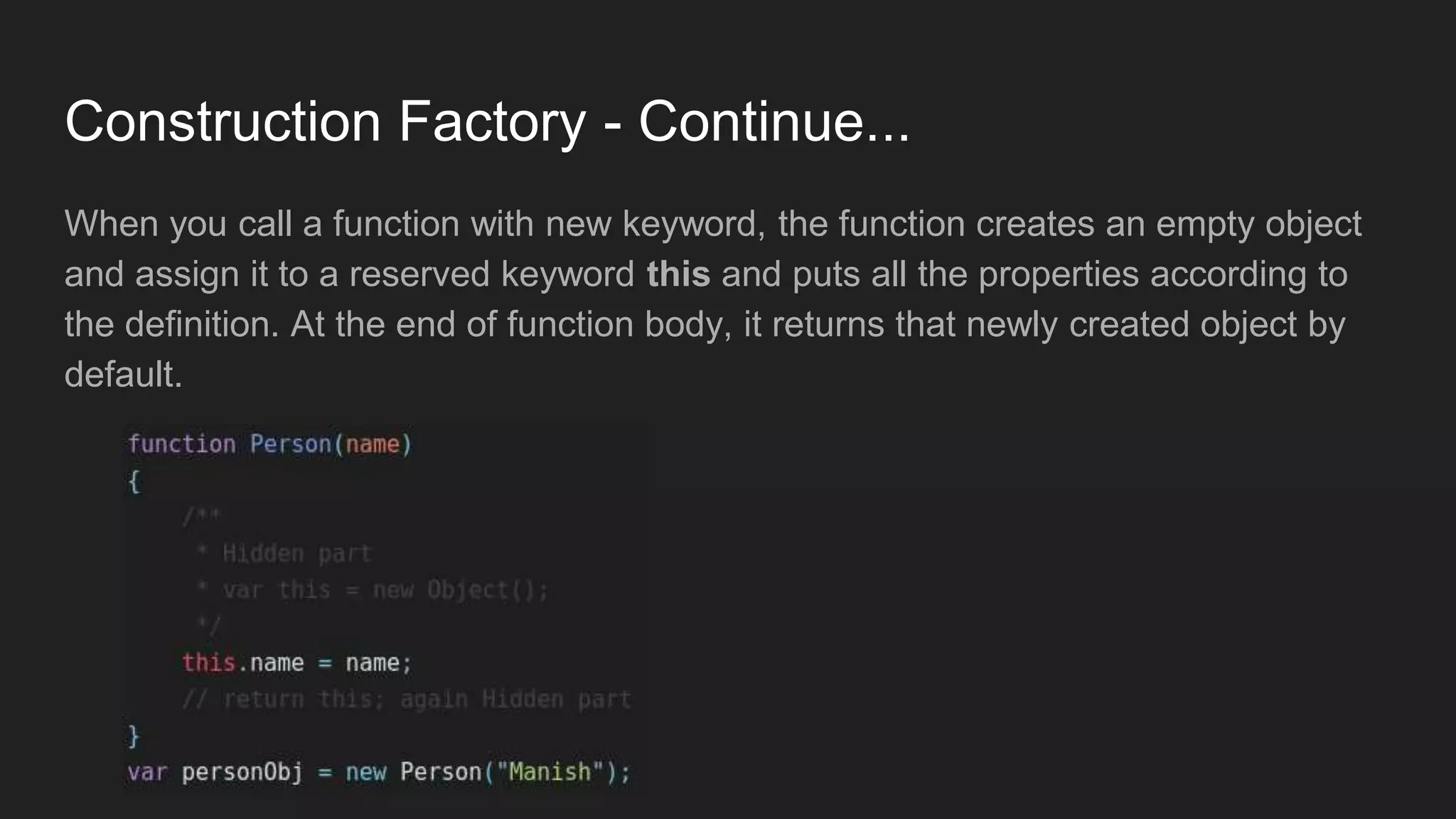 Construction Factory - Continue...
When you call a function with new keyword, the function creates an empty object
and assign it to a reserved keyword this and puts all the properties according to
the definition. At the end of function body, it returns that newly created object by
default.
 