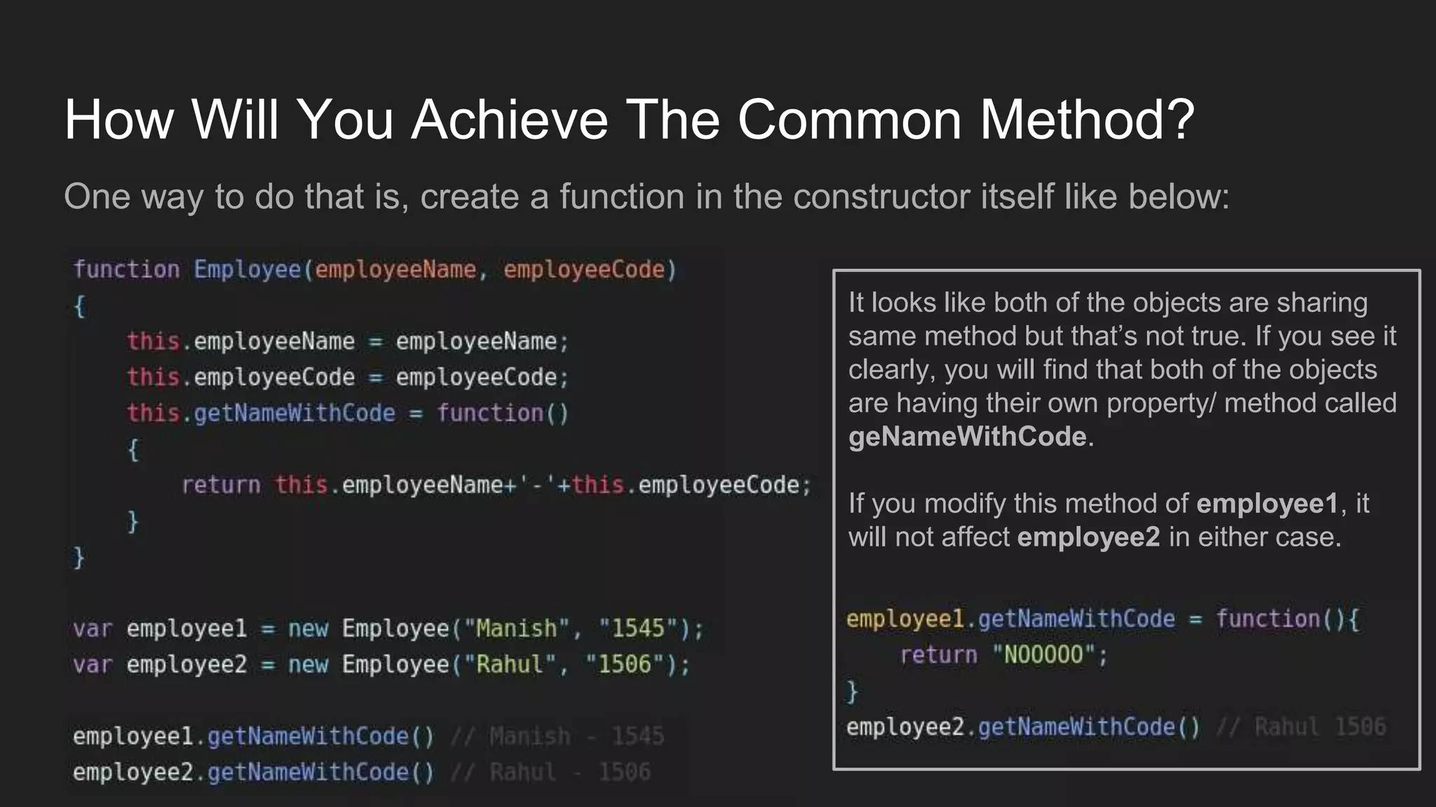 How Will You Achieve The Common Method?
One way to do that is, create a function in the constructor itself like below:
It looks like both of the objects are sharing
same method but that’s not true. If you see it
clearly, you will find that both of the objects
are having their own property/ method called
geNameWithCode.
If you modify this method of employee1, it
will not affect employee2 in either case.
 