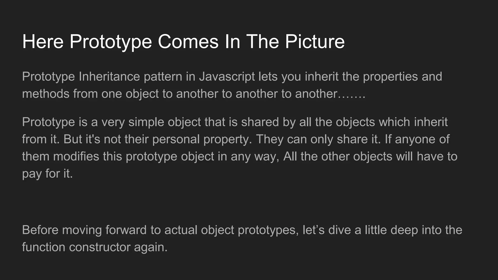 Here Prototype Comes In The Picture
Prototype Inheritance pattern in Javascript lets you inherit the properties and
methods from one object to another to another to another…….
Prototype is a very simple object that is shared by all the objects which inherit
from it. But it's not their personal property. They can only share it. If anyone of
them modifies this prototype object in any way, All the other objects will have to
pay for it.
Before moving forward to actual object prototypes, let’s dive a little deep into the
function constructor again.
 