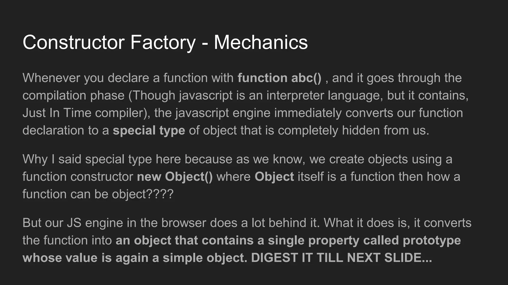 Constructor Factory - Mechanics
Whenever you declare a function with function abc() , and it goes through the
compilation phase (Though javascript is an interpreter language, but it contains,
Just In Time compiler), the javascript engine immediately converts our function
declaration to a special type of object that is completely hidden from us.
Why I said special type here because as we know, we create objects using a
function constructor new Object() where Object itself is a function then how a
function can be object????
But our JS engine in the browser does a lot behind it. What it does is, it converts
the function into an object that contains a single property called prototype
whose value is again a simple object. DIGEST IT TILL NEXT SLIDE...
 