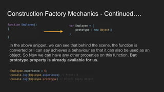 Construction Factory Mechanics - Continued….
the
In the above snippet, we can see that behind the scene, the function is
converted or I can say achieves a behaviour so that it can also be used as an
object. So Now we can have any other properties on this function. But
prototype property is already available for us.
 