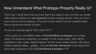 Now Understand What Prototype Property Really Is?
First of all, I would like to let you know that if you want to use a function as simple
caller without putting any new keyword (means creating object), Then you don’t
even need to read its spelling. This word is only useful if we are creating object
from a constructor factory function.
Ok we are creating object! Then what it is???
I told in previous, the default value of FunctionName.prototype is an empty
object. So whatever properties you assign on this empty object, they will be
available on your newly created objects. All the newly created objects will have a
hidden property called __proto__ that will directly references to the object that
have been assigned to your FunctionName.prototype = ??
 