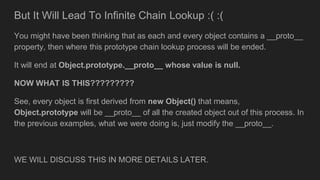 But It Will Lead To Infinite Chain Lookup :( :(
You might have been thinking that as each and every object contains a __proto__
property, then where this prototype chain lookup process will be ended.
It will end at Object.prototype.__proto__ whose value is null.
NOW WHAT IS THIS?????????
See, every object is first derived from new Object() that means,
Object.prototype will be __proto__ of all the created object out of this process. In
the previous examples, what we were doing is, just modify the __proto__.
WE WILL DISCUSS THIS IN MORE DETAILS LATER.
 