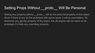 Setting Props Without __proto__ Will Be Personal
Setting any property without __proto__ will be the personal property of that object
(Even if there is any on the prototype with same name, it will be overridden). So
whenever you get the property of the object, the JS engine will not reach on its
prototype if it finds any overriding property.
 