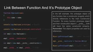 Link Between Function And It’s Prototype Object
In the left example, the prototype object of
any function has a constructor property which
directly references to the main Constructor
Function. So every function prototype object
and their constructed object’s __proto__, both
will have the same constructor property.
Remember The object properties are used by
references.
 