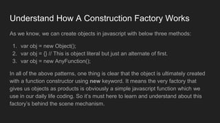 Understand How A Construction Factory Works
As we know, we can create objects in javascript with below three methods:
1. var obj = new Object();
2. var obj = {} // This is object literal but just an alternate of first.
3. var obj = new AnyFunction();
In all of the above patterns, one thing is clear that the object is ultimately created
with a function constructor using new keyword. It means the very factory that
gives us objects as products is obviously a simple javascript function which we
use in our daily life coding. So it’s must here to learn and understand about this
factory’s behind the scene mechanism.
 
