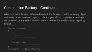 Construction Factory - Continue...
When you call a function with new keyword, the function creates an empty object
and assign it to a reserved keyword this and puts all the properties according to
the definition. At the end of function body, it returns that newly created object by
default.
 