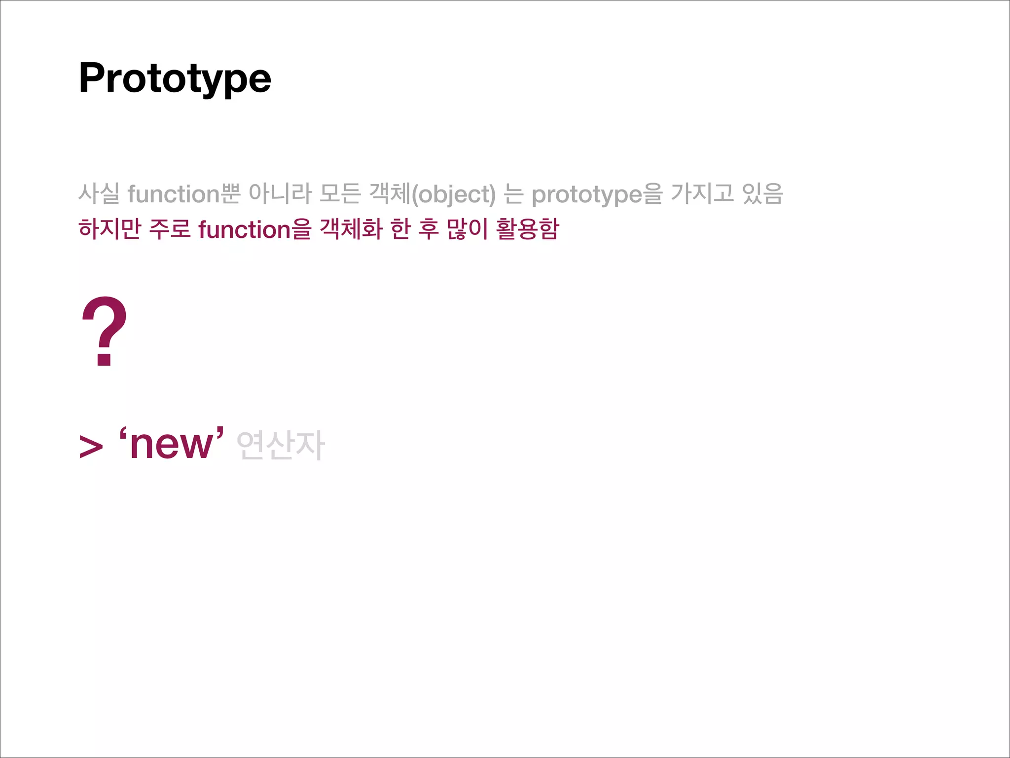 Prototype

사실 function뿐 아니라 모든 객체(object) 는 prototype을 가지고 있음
하지만 주로 function을 객체화 한 후 많이 활용함




?
> ‘new’ 연산자
 