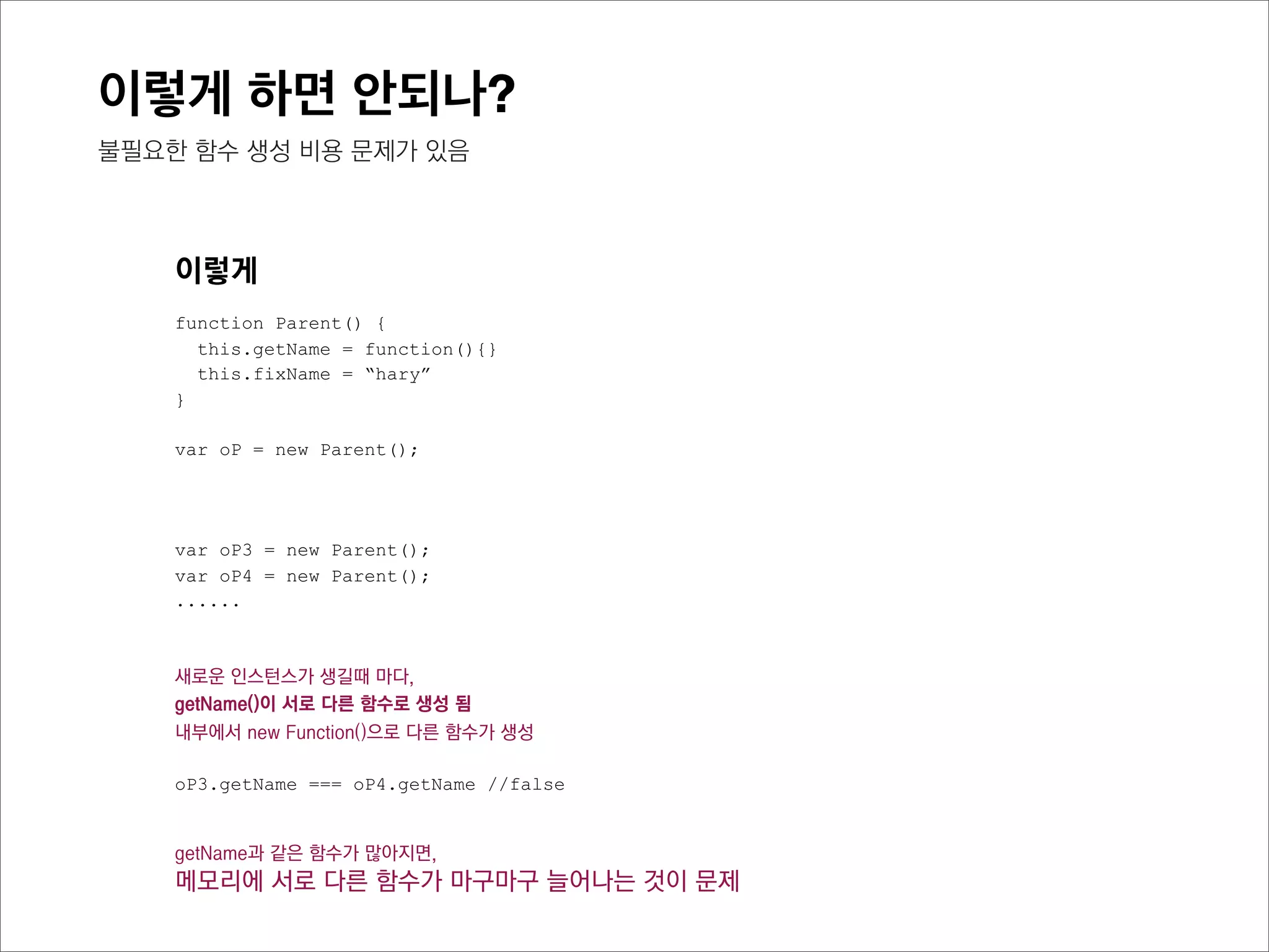 이렇게 하면 안되나?
prototype 은 어떨까?



     이렇게
     function Parent() {
       this.getName = function(){}
       this.fixName = “hary”
     }

     var oP1 = new Parent();
     var oP2 = new Parent();
     var oP3 = new Parent();




     새로운 인스턴스가 생길때 마다,
     getName()이 서로 다른 함수로 생성 됨
     내부에서 new Function()으로 다른 함수가 생성

     oP1.getName === oP2.getName //false
     oP2.getName === oP3.getName //false
 