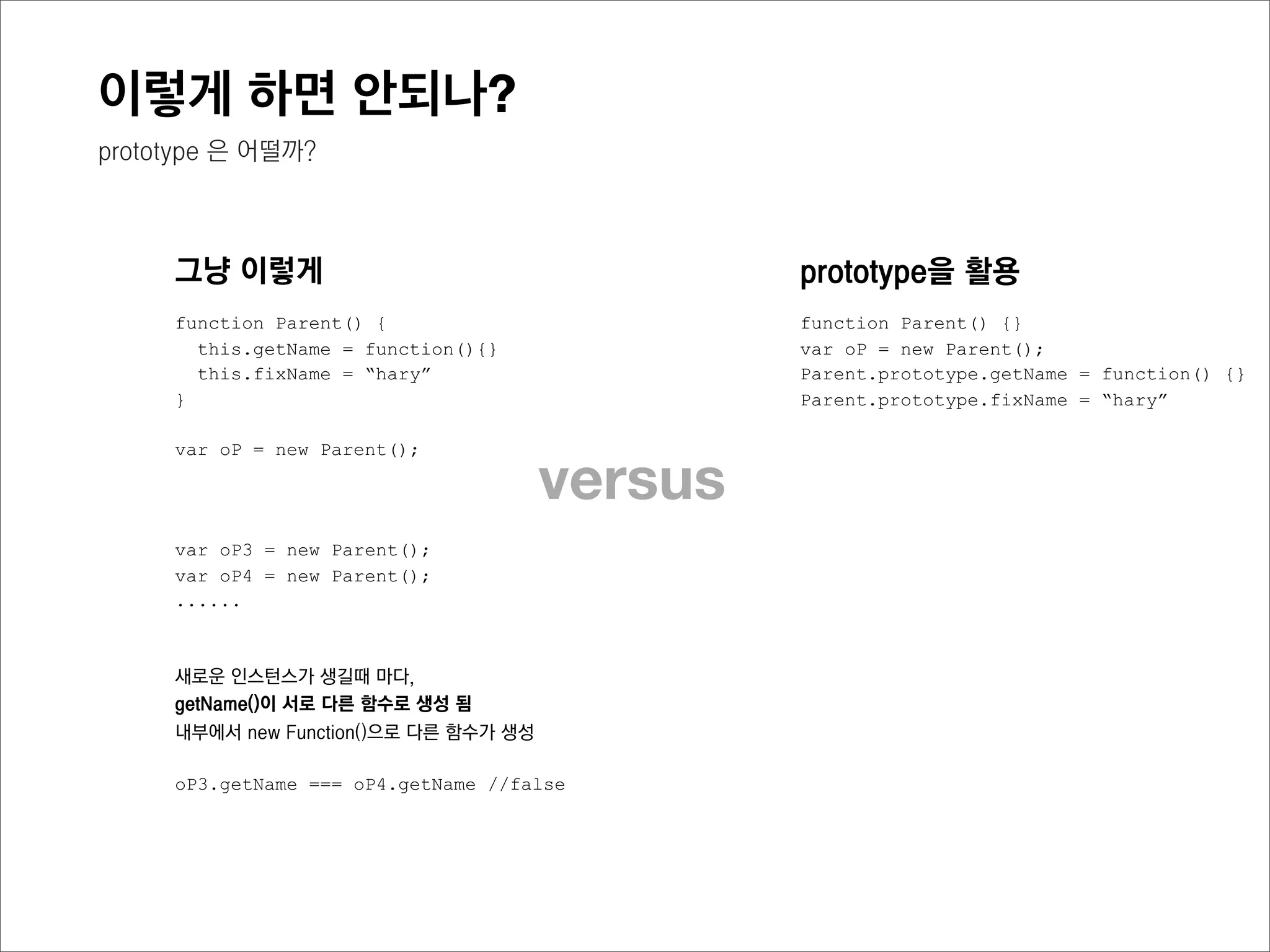 이렇게 하면 안되나?
불필요한 함수 생성이 발생하지 않음



    이렇게                                        prototype을 활용
    function Parent() {                        function Parent() {}
      this.getName = function(){}              Parent.prototype.getName = function() {}
      this.fixName = “hary”                    Parent.prototype.fixName = “hary”
    }

    var oP1 = new Parent();                    var oP1 = new Parent();
    var oP2 = new Parent();
    var oP3 = new Parent();           versus   var oP2 = new Parent();
                                               var oP3 = new Parent();




                                               새로운 인스턴스가 생성될때마다,
    새로운 인스턴스가 생길때 마다,
                                               getName()이 서로 같은 함수로 공유되며,
    getName()이 서로 다른 함수로 생성 됨
                                               인스턴스마다 프로퍼티를 따로 가지지 않음
    내부에서 new Function()으로 다른 함수가 생성

                                               oP3.getName === oP4.getName //true
    oP1.getName === oP2.getName //false
    oP2.getName === oP3.getName //false
 