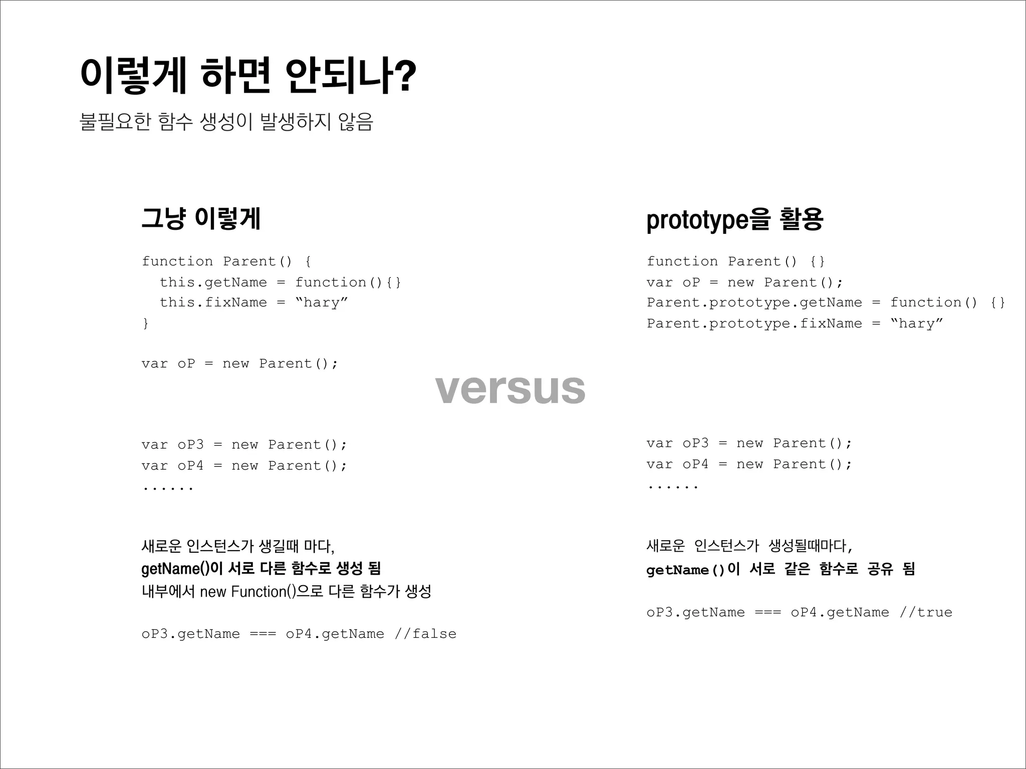 이렇게 하면 안되나?
불필요한 함수 생성이 발생하지 않음



prototype을 활용                                                   Parent의
                                           Parent
function Parent() {}                                           prototype
var oP1 = new Parent();                                       getName (function)
Parent.prototype.getName = function() {}
                                                               ﬁxName (string)
Parent.prototype.fixName = “hary”

                                            oP1
                                                    [[Prototype]]
var oP2 = new Parent();
var oP3 = new Parent();


                                            oP2
새로운 인스턴스가 생성될때마다,
getName()이 서로 같은 함수로 공유되며,
인스턴스마다 프로퍼티를 따로 가지지 않음
                                            oP3
oP3.getName === oP4.getName //true
 