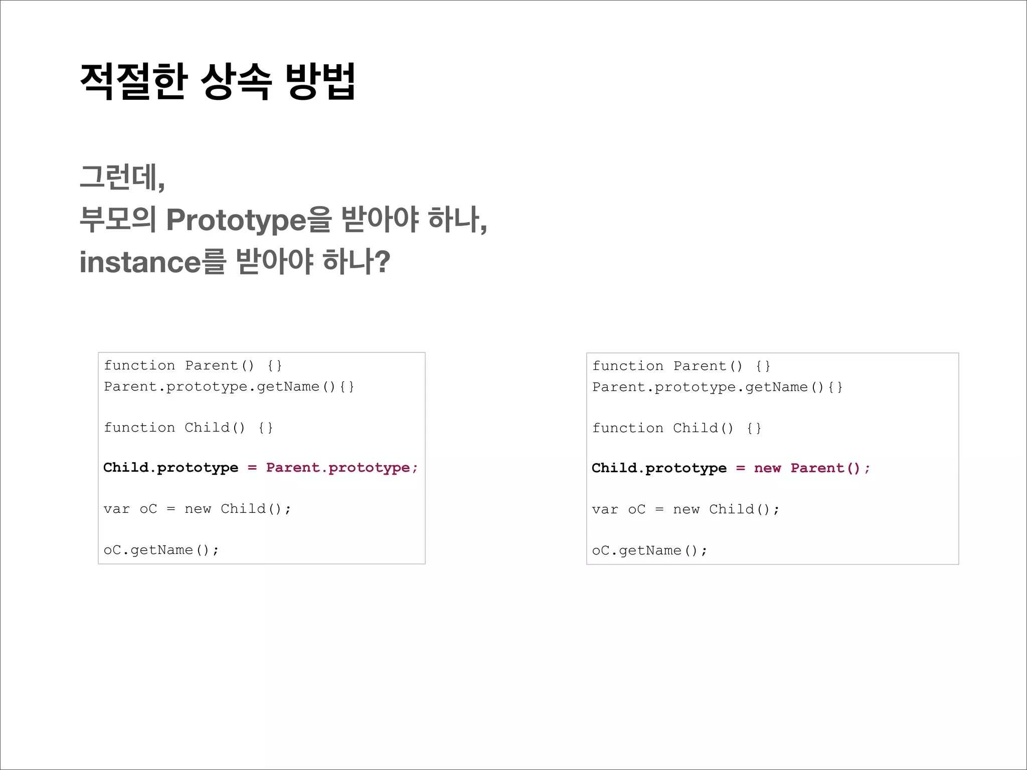적절한 상속 방법

이러한 이유는?
두 개의 prototype객체가 결국 같은 것이 됨으로, 수정시 부모의 prototype객체에 직접 반영되기 때문
Child.prototype = Parent.prototype;
Child
  1. __proto__: Parent
       1. constructor: function Parent() {}
       2. getName: function (){return 456}
       3. __proto__: Object




아래의 경우는,
prototype객체의 직접참조가 아닌, __proto__([[Prototype]]) 를 통해서 참조된 상태 임으로, 부모의 Prototype
내에 정보가 변경되지 않고, 자신의 prototype 객체 영역에만 그 사항이 추가됨
Child.prototype = new Parent();
Child
  1. __proto__: Parent
       1. getName: function (){return 456}
       2. __proto__: Parent
            1. constructor: function Parent() {}
            2. getName: function (){return 123}
            3. __proto__: Object
 
