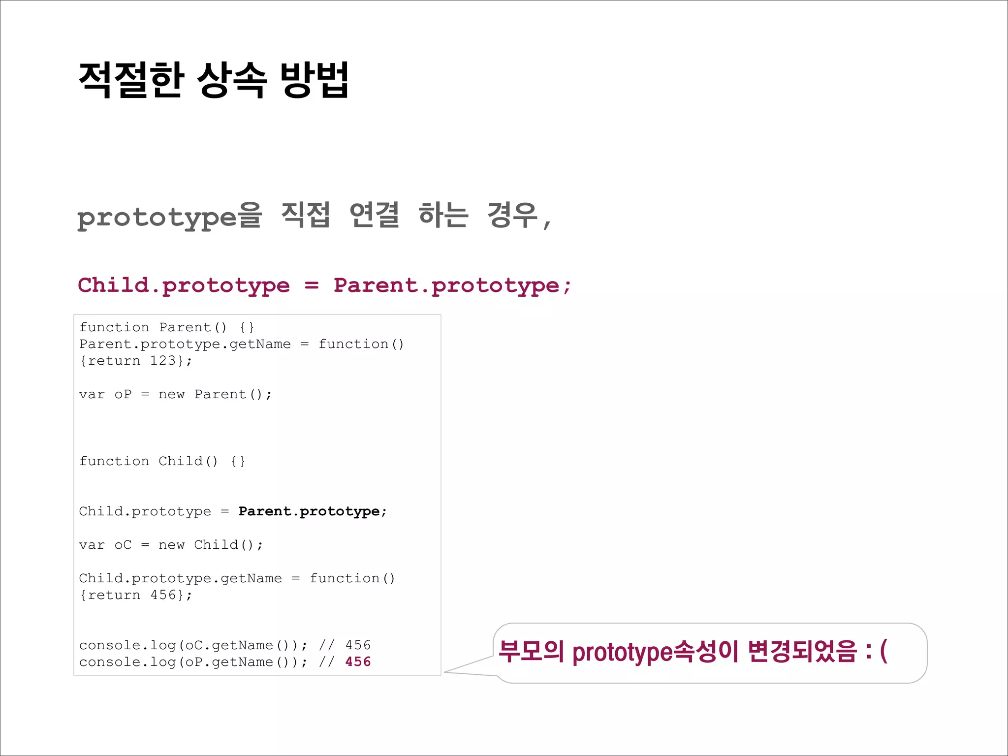 prototype Chain
    관계도로 살펴보기




function Parent() {}
Parent.prototype.getName = function(){return 123};


function Child() {}


Child.prototype = new Parent();

var oC = new Child();

Child.prototype.getName = function(){return 456};

console.log(oC.getName()); // 456
 