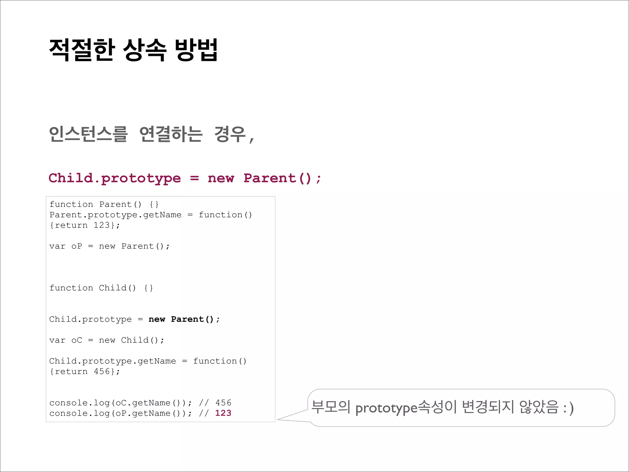 prototype Chain
    관계도로 살펴보기




                                                                              Parent의
                                                     Parent
function Parent() {}
                                                                             prototype
Parent.prototype.getName = function(){return 123};                          getName (function)


function Child() {}

                                                                                           [[Prototype]]
Child.prototype = new Parent();

var oC = new Child();

Child.prototype.getName = function(){return 456};
                                                                              Child의
console.log(oC.getName()); // 456                    Child
                                                                             prototype
                                                       인스턴스 생성              = new Parent()


                                                                 [[Prototype]]
                                                      oC
 