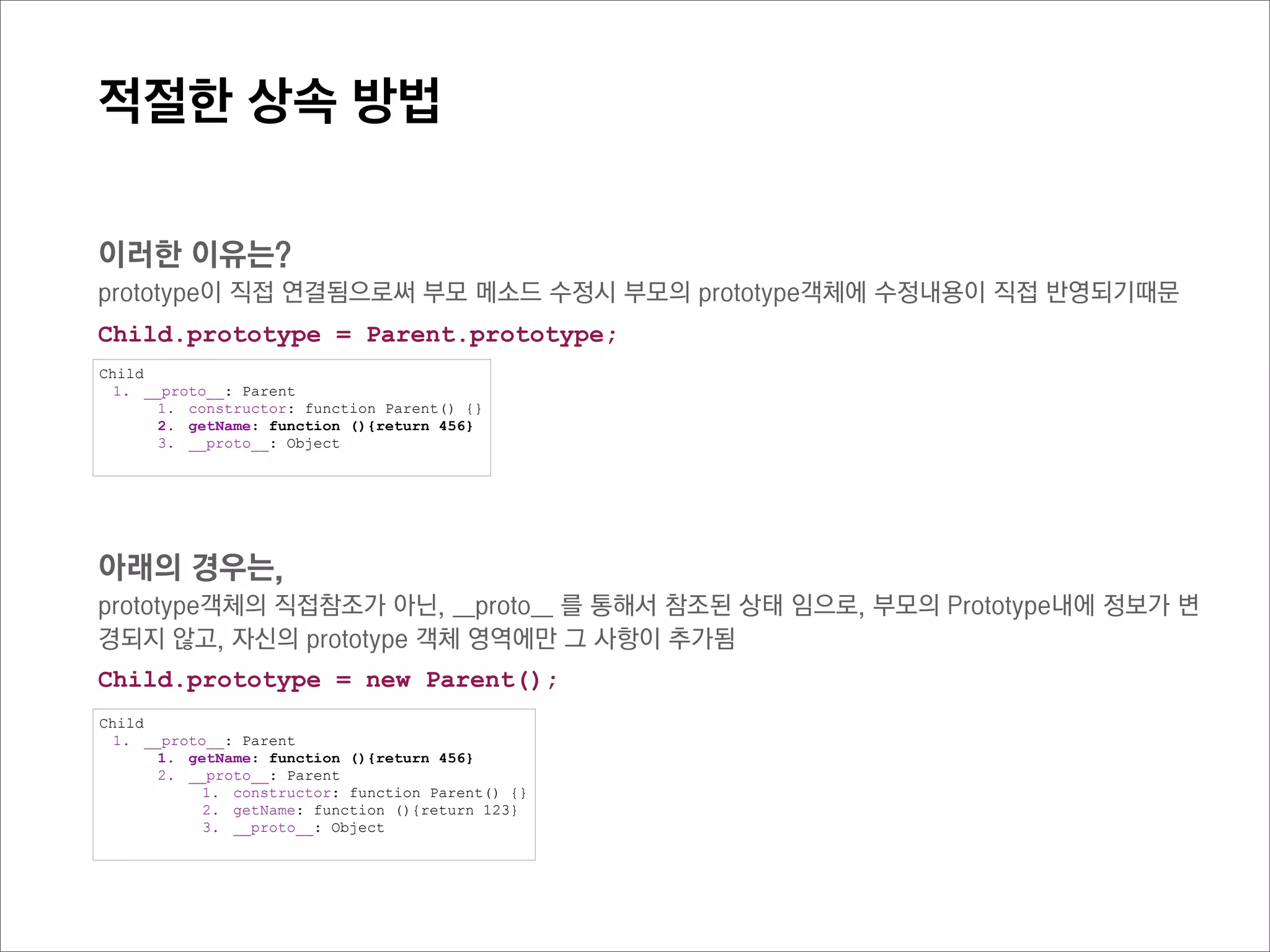 ECMAScript 5 에 반영된 Object.create() 함수는 비슷한 기능을 제공.
부모의 생성자를 직접 생성하지 않고 prototype을 직접연결하지만,
부모의 메소드나 프로퍼티가 함부로 변경되지 않음

이렇게 prototype 키워드를 직접 활용한 상속방법을,

Prototypal Inheritance
이라고 한다.
 