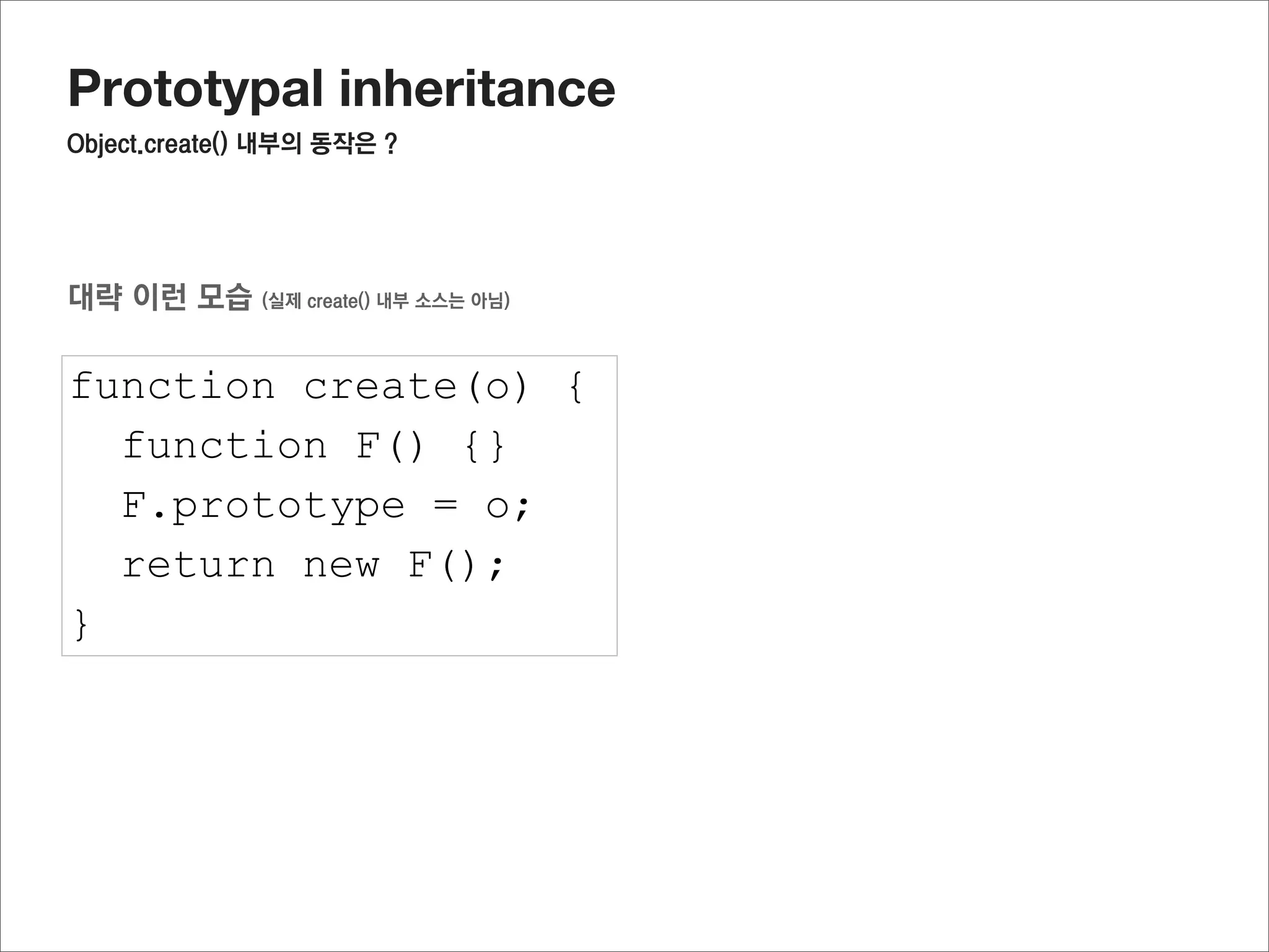 Prototypal inheritance
부모의 생성자에서 정의한 프로퍼티를 활용하려면?




function Parent(name) {                              부모를 한 번 호출 해주면 된다
  this.name = name;
}

Parent.prototype.getName = function() {
  return this.name;
}

Parent.prototype.fixName = “hary”

function Child(team) {
  this.team = team;
  Parent.call(this,”jisu”);
}

Child.prototype = Object.create(Parent.prototype);

var oC = new Child();

oC.getName();
//”jisu”
 
