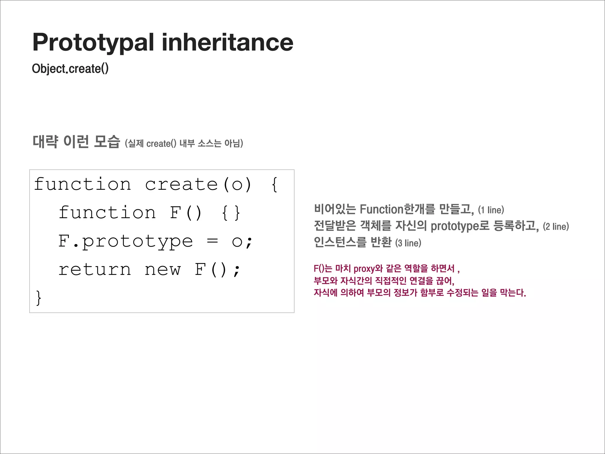 Prototypal inheritance
미리선언된 자식의 prototype객체에 연결된 프로퍼티를 사용하기

function Parent(name) {
  this.name = name;
}

Parent.prototype.getName = function() {
  return this.name;
}

Parent.prototype.fixName = “hary”

function Child(team) {
  this.team = team;
  Parent.call(this,”jisu”);
}

Child.prototype = Object.create(Parent.prototype);

Child.prototype.getTeamInfo = function() {
  return this.name + “’s team is “ + this.team;
                                                     이렇게 추가
}

var oC = new Child();

oC.getName();
oC.getTeamInfo();
 