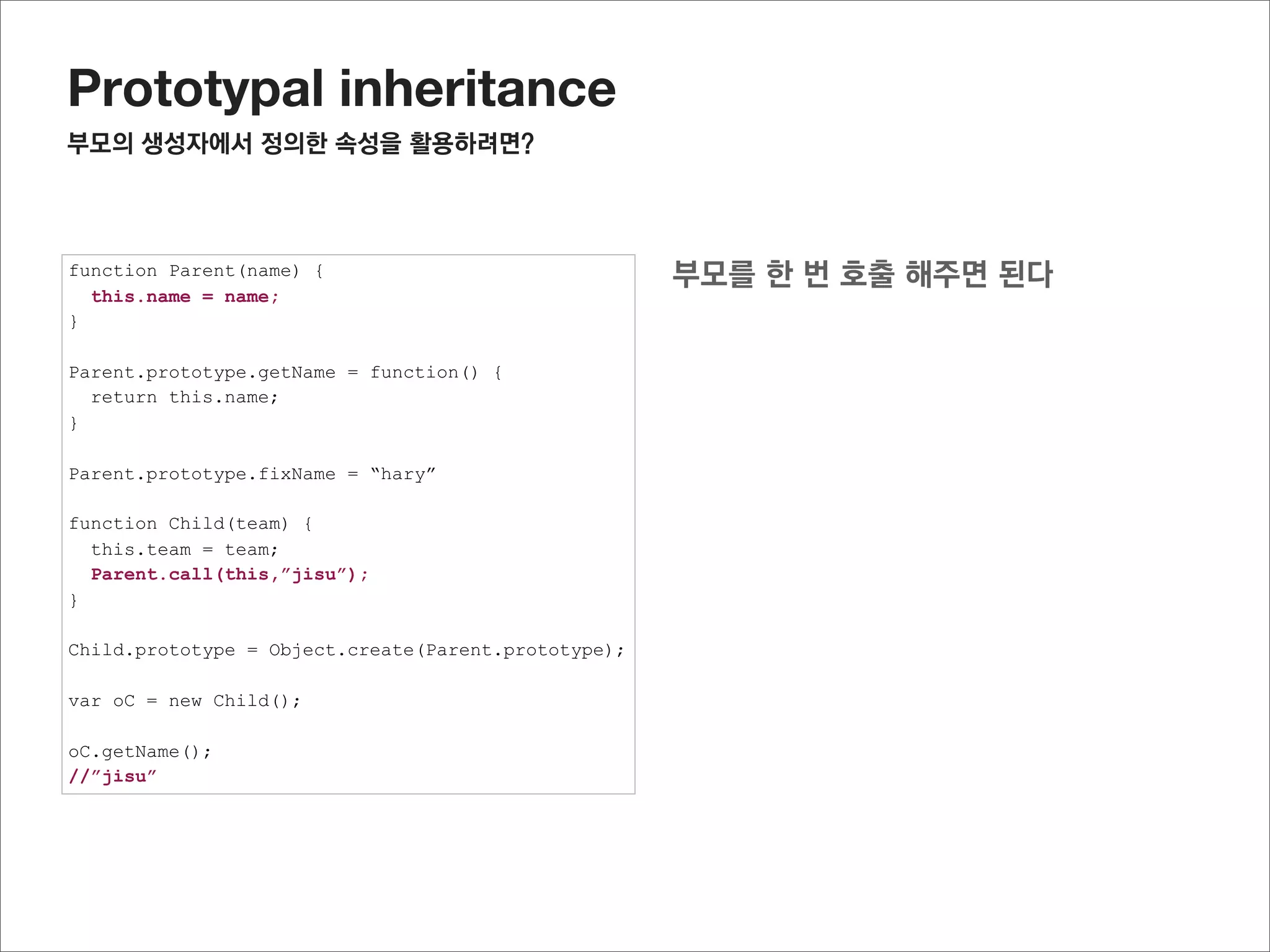 Prototypal inheritance
미리선언된 자식의 prototype객체에 연결된 프로퍼티 사용하기

function Parent(name) {
  this.name = name;
}

Parent.prototype.getName = function() {
  return this.name;
}

Parent.prototype.fixName = “hary”


             child에 선언된 함수를 임시로 저장한 후,
function Child(team) {
  this.team = team;
  Parent.call(this,”jisu”);
}            나중에 다시 추가 한다.
Child.prototype.getTeamInfo = function() {
  return this.name + “’s team is “ + this.team;
}

Child.prototype = Object.create(Parent.prototype);

var oC = new Child();

oC.getName();
oC.getTeamInfo();
 