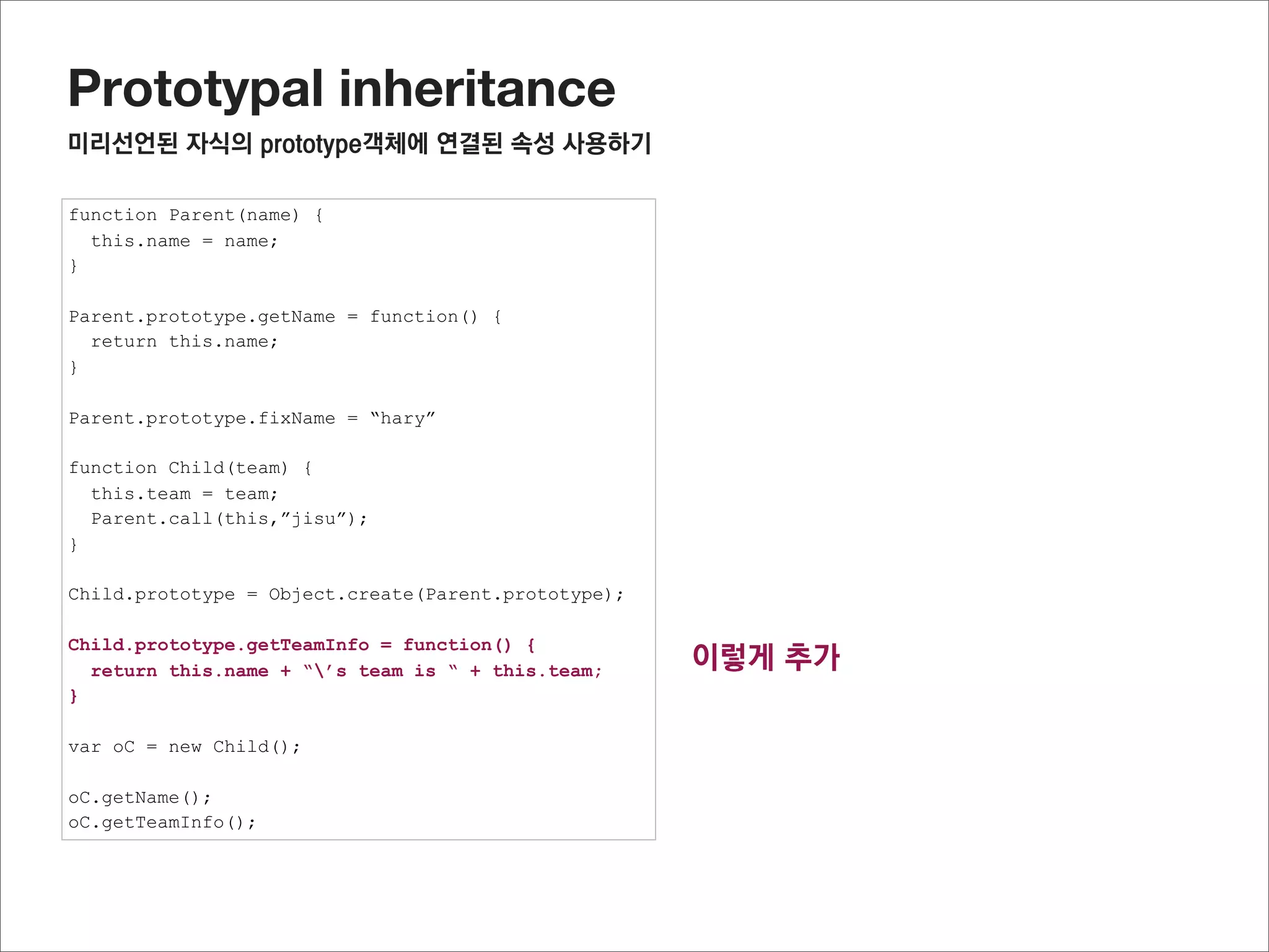Prototypal inheritance
미리선언된 자식의 prototype객체에 연결된 프로퍼티 사용하기




                                                     tempInstance = Object.create(Parent.prototype);
Child.prototype = Object.create(Parent.prototype);   addChildPrototype(Child.prototype, tempInstance,)
                                                     Child.prototype = tempInstance;




* 잠깐.
반대로 자식prototype에 부모의 정보를 하나씩 추가하면 안되나?
이런 경우 자식과 부모가 같은 메소드가 있는 경우 자식의 메소드가 부모의 메소드로 덮어 쓸 수 있으니 주의 해야 함
 