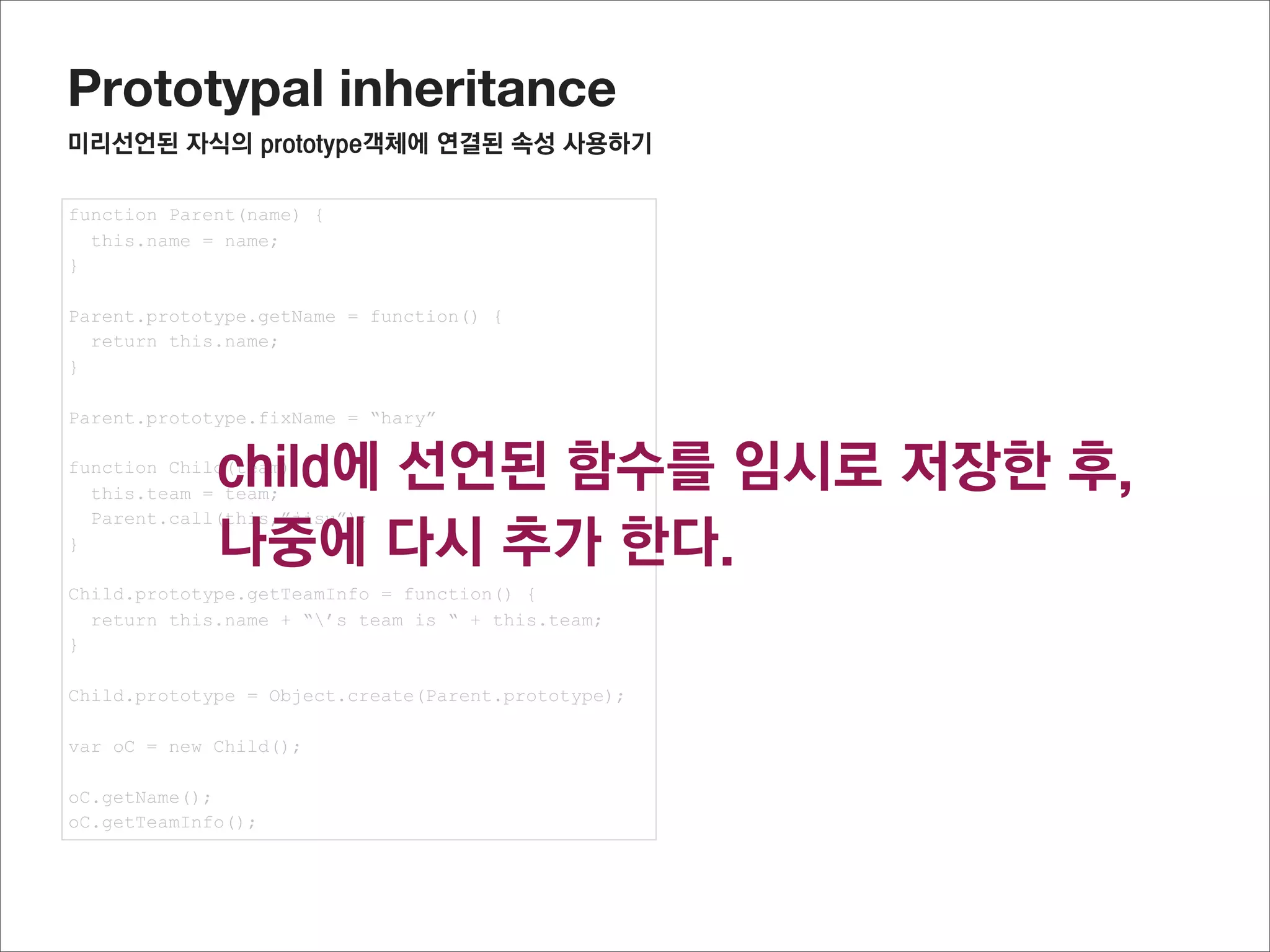 Prototypal inheritance
미리선언된 자식의 prototype객체의 프로퍼티를 사용하기


구현해야 할 것
tempInstance = Object.create(Parent.prototype);
addChildPrototype(Child.prototype, tempInstance)
Child.prototype = tempInstance;



addChildPrototype함수를 구현해야 하며, Child.prototype의 프로퍼티를 모두 tempInstance 로 복사할 것이다.
이것은 일종의 객체의 프로퍼티를 복사하는 것으로 (복제) 이와 같이 상속하는 것을 믹스인(mix-in)상속이라고 합니다




구현
프로퍼티를 모두 추출하고,
추출된 정보로 새로운 객체 프로퍼티를 정의 한다


function addChildPrototype(source, target) {
  Object.getOwnPropertyNames(source)
        .forEach(function(propName) {
          Object.defineProperty(target, propName,
              Object.getOwnPropertyDescriptor(source, propName))
  });
  return target;
}




                                                           참고사이트 : http://www.2ality.com/2012/01/js-inheritance-by-example.html
 
