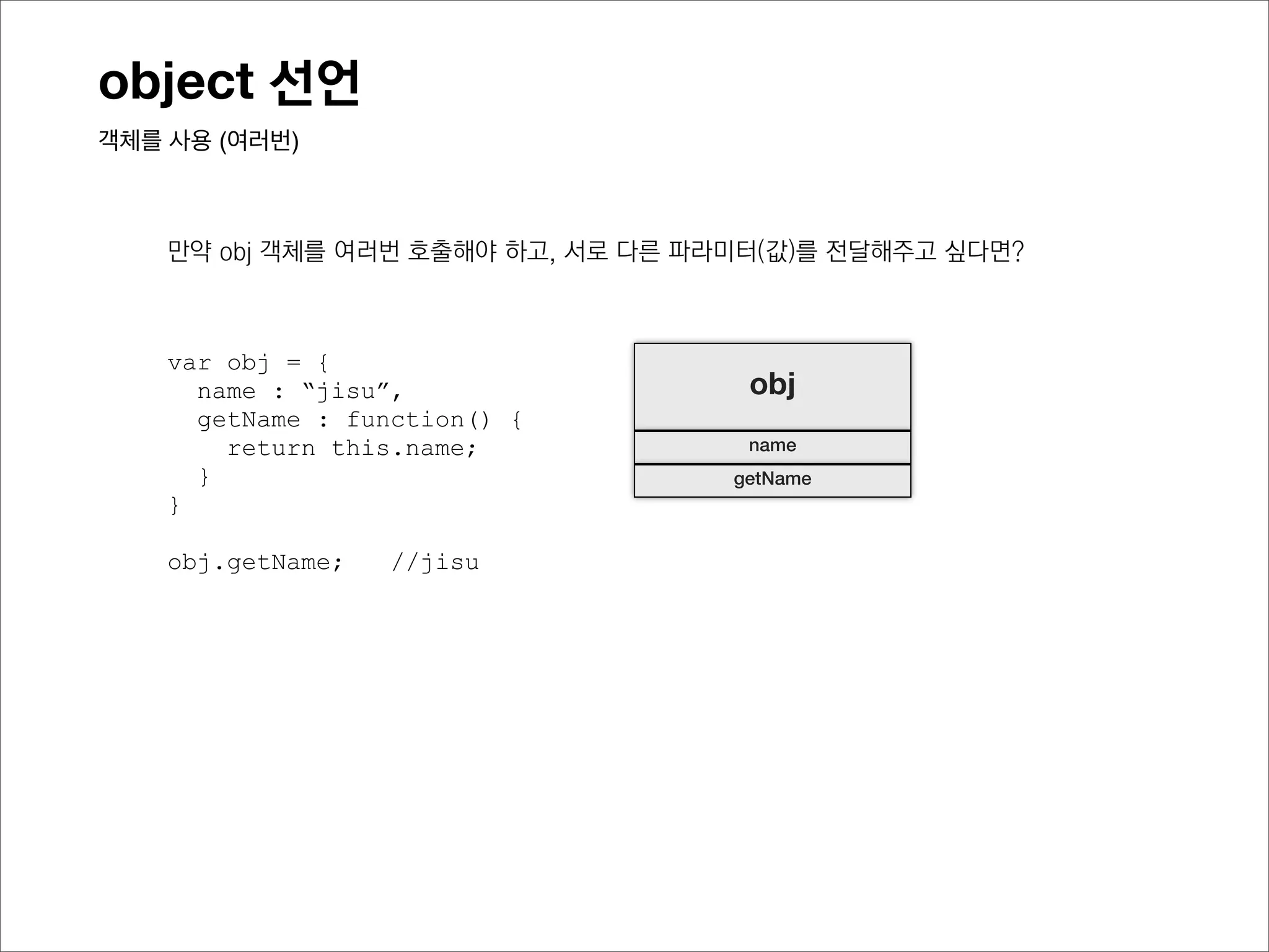 object 선언
객체를 사용 (여러번)



    만약 obj와 같은 객체가 여러개여야하고, 각 객체가 서로 다른 name을 가져야 한다면?



    var obj = {
      name : “jisu”,                 obj
      getName : function() {
        return this.name;            name
      }                             getName
    }

    obj.getName;   //jisu
 