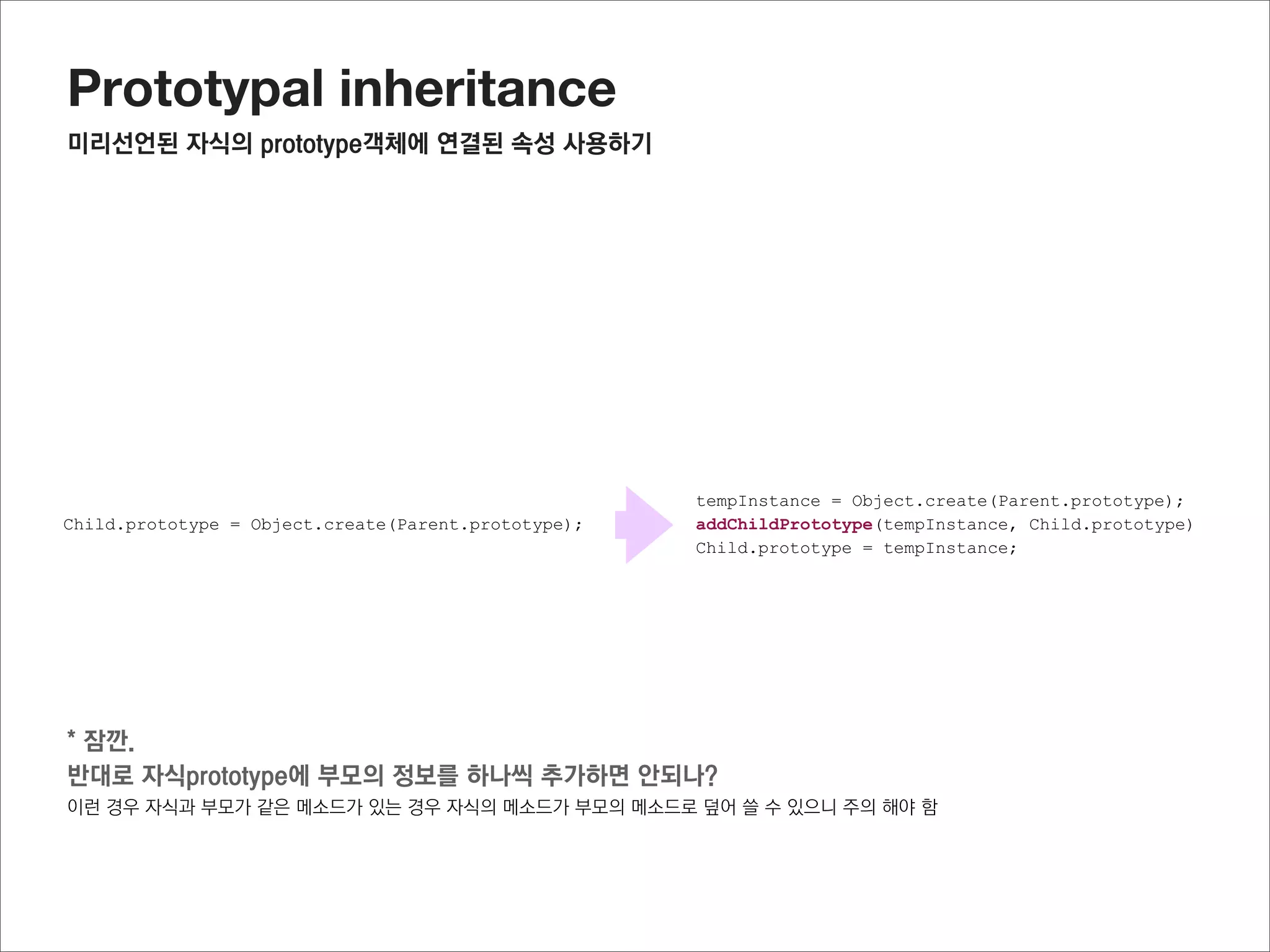 Prototypal inheritance
최종 소스



//자식 복사.
function addChildPrototype(target, source) {
  Object.getOwnPropertyNames(source)
        .forEach(function(propName) {
          Object.defineProperty(target, propName,
              Object.getOwnPropertyDescriptor(source, propName))
  });
  return target;
}

function Parent(name) {
  this.name = name;
                                                                       부모의 메소드를 재활용 할 수 있고,
}
                                                                       부모의 생성자를 활용할 수도 있으며,
Parent.prototype.getName = function() {

}
  return this.name;                                                    자식에 연결된 메소드도 활용할 수 있다
function Child(team) {                                                 또한,
  this.team = "FC barcelona"
  Parent.call(this,"jisu");                                            부모의 메소드를 수정하여도 원래의 부모의 메소드는 변
}
                                                                       경이 되지 않게 되었다
Child.prototype.getTeamInfo = function() {
  return this.name + "'s team is " + this.team;
}

var tempInstance = Object.create(Parent.prototype);
var tempInstance = addChildPrototype(Child.prototype, tempInstance);
Child.prototype = tempInstance;

//Child instance생성
var oC = new Child();
oC.getTeamInfo();
 
