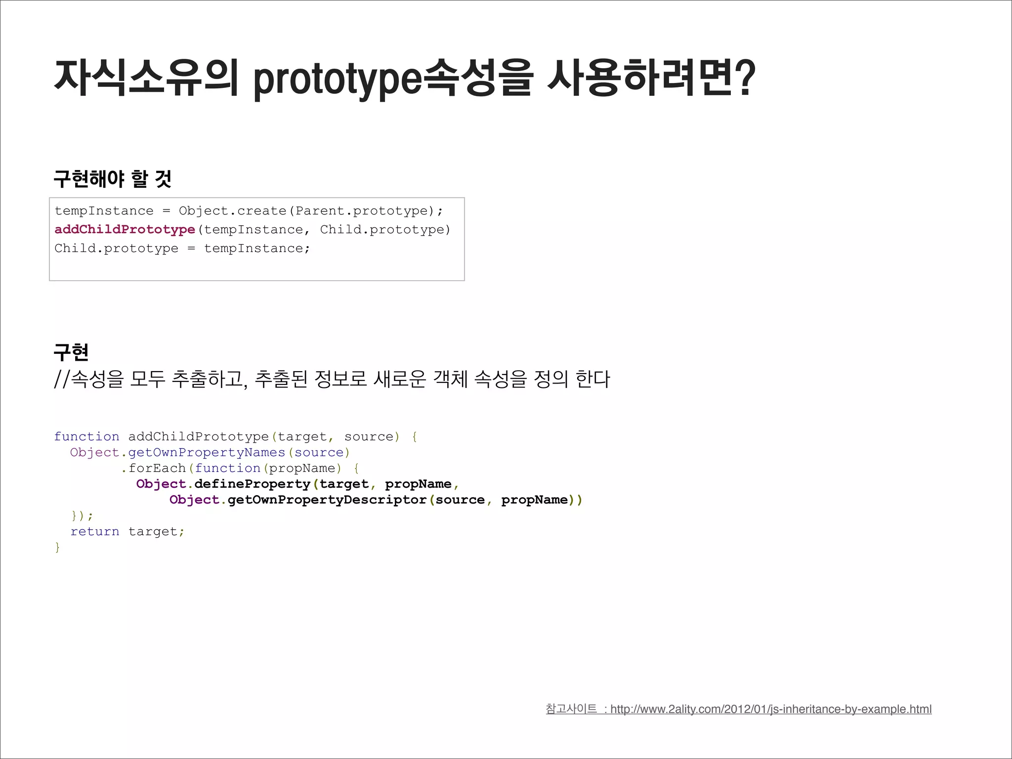 Object 메소드

hasOwnProperty(object)
프로퍼티 정보를 boolean로 반환 (prototype에 연결된 프로퍼티는 확인하지 않음)
직접 소유한 해당이름의 프로퍼티가 객체에 존재하는지 확인하기 위해 사용

function Parent(x,y) {
  this.x = x;
  this.y = y;
  this.getXPos = function(){
    return this.x;
  }
}

Parent.prototype.getYPos = function() {
  return this.y;
}

var oP = new Parent(33,44);

oP.hasOwnProperty(“x”);         //true
oP.hasOwnProperty(“getXPos”);   //true
oP.hasOwnProperty(“getYPos”);   //false

hasOwnProperty.call(oP, “x”);   //true
 