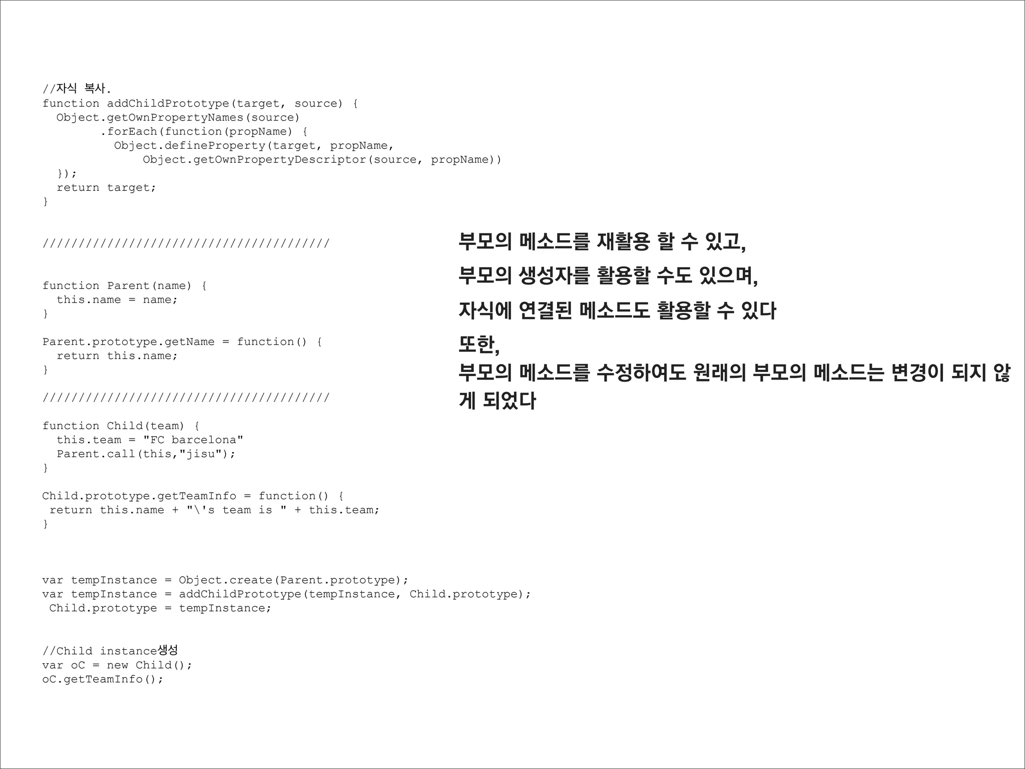 Object 메소드

getOwnPropertyNames(object)
직접 가지고 있는 프로퍼티의 이름을 배열로 반환 (prototype에 연결된 프로퍼티는 확인하지 않음)
프로퍼티 정보를 추출하기 위해서 사용한다




function Parent(x,y) {
  this.x = x;
  this.y = y;
  this.getXPos = function(){
    return this.x;
  }
}

Parent.prototype.getYPos = function() {
  return this.y;
}

Object.getOwnPropertyNames(new Parent());
//["x", "y", "getXPos"]
//getYPos는 출력되지 않는다
 