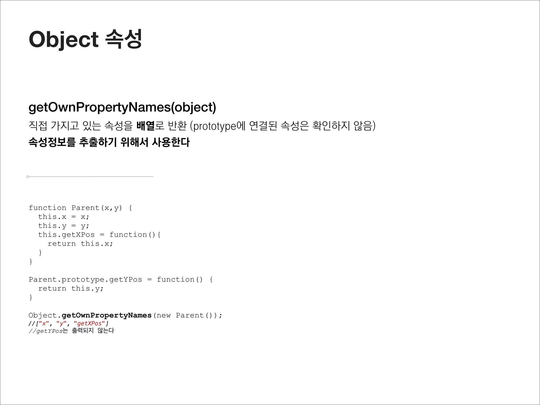 Object 메소드


create(proto, propertiesObject)
proto 객체(object literal 또는 특정 object의 prototype객체)를 받아서 새로운 function instance(object)를 반환
이때 propertiesObject를 통해서 object속성을 추가할 수 있음
prototype객체를 상속받을 때 유용하게 사용됨



                                             function Parent(x,y) {
var obj = {name : “jisu”}
                                               this.x = x;
                                               this.y = y;
var childobj = Object.create(obj);
                                               this.getXPos = function(){
console.log(childobj.name);
                                                 return this.x;
//jisu
                                               }
                                             }

                                             Parent.prototype.getYPos = function() {
                                               return this.y;
                                             }

                                             function Child(x,y) {
                                               Parent.apply(this, arguments);
                                             }

                                             Child.prototype = Object.create(Parent.prototype);
                                             var oc = new Child();

                                             //Child에서 getYPos를 사용할 수가 있게 됨
                                             oc.getYPos();
 
