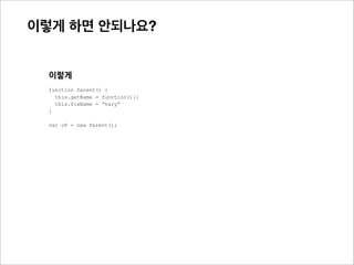 이렇게 하면 안되나?
불필요한 함수 생성 비용 문제가 있음



    이렇게
    function Parent() {
      this.getName = function(){}
      this.fixName = “hary”
    }

    var oP1 = new Parent();
    var oP2 = new Parent();
                                          getName과 같은 함수가 많아지면,
    var oP3 = new Parent();
                                          메모리에 서로 다른 함수가 증가.
                                          또한 각 인스턴스마다 프로퍼티가 늘어나는 비용도 함께 발생


    새로운 인스턴스가 생길때 마다,
    getName()이 서로 다른 함수로 생성 됨
    내부에서 new Function()으로 다른 함수가 생성

    oP1.getName === oP2.getName //false
    oP2.getName === oP3.getName //false
 