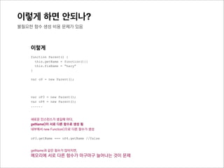 이렇게 하면 안되나?
prototype 은 어떨까?



     이렇게
     function Parent() {
       this.getName = function(){}
       this.fixName = “hary”
     }

     var oP1 = new Parent();
     var oP2 = new Parent();
     var oP3 = new Parent();




     새로운 인스턴스가 생길때 마다,
     getName()이 서로 다른 함수로 생성 됨
     내부에서 new Function()으로 다른 함수가 생성

     oP1.getName === oP2.getName //false
     oP2.getName === oP3.getName //false
 