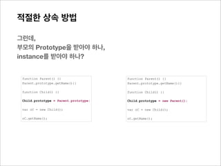 적절한 상속 방법

이러한 이유는?
두 개의 prototype객체가 결국 같은 것이 됨으로, 수정시 부모의 prototype객체에 직접 반영되기 때문
Child.prototype = Parent.prototype;
Child
  1. __proto__: Parent
       1. constructor: function Parent() {}
       2. getName: function (){return 456}
       3. __proto__: Object




아래의 경우는,
prototype객체의 직접참조가 아닌, __proto__([[Prototype]]) 를 통해서 참조된 상태 임으로, 부모의 Prototype
내에 정보가 변경되지 않고, 자신의 prototype 객체 영역에만 그 사항이 추가됨
Child.prototype = new Parent();
Child
  1. __proto__: Parent
       1. getName: function (){return 456}
       2. __proto__: Parent
            1. constructor: function Parent() {}
            2. getName: function (){return 123}
            3. __proto__: Object
 
