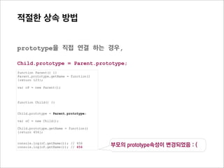 prototype Chain
    관계도로 살펴보기




function Parent() {}
Parent.prototype.getName = function(){return 123};


function Child() {}


Child.prototype = new Parent();

var oC = new Child();

Child.prototype.getName = function(){return 456};

console.log(oC.getName()); // 456
 
