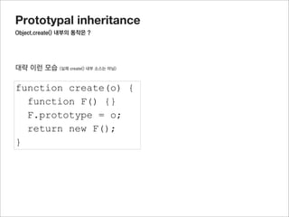 Prototypal inheritance
부모의 생성자에서 정의한 프로퍼티를 활용하려면?




function Parent(name) {                              부모를 한 번 호출 해주면 된다
  this.name = name;
}

Parent.prototype.getName = function() {
  return this.name;
}

Parent.prototype.fixName = “hary”

function Child(team) {
  this.team = team;
  Parent.call(this,”jisu”);
}

Child.prototype = Object.create(Parent.prototype);

var oC = new Child();

oC.getName();
//”jisu”
 