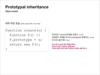 Prototypal inheritance
미리선언된 자식의 prototype객체에 연결된 프로퍼티를 사용하기

function Parent(name) {
  this.name = name;
}

Parent.prototype.getName = function() {
  return this.name;
}

Parent.prototype.fixName = “hary”

function Child(team) {
  this.team = team;
  Parent.call(this,”jisu”);
}

Child.prototype = Object.create(Parent.prototype);

Child.prototype.getTeamInfo = function() {
  return this.name + “’s team is “ + this.team;
                                                     이렇게 추가
}

var oC = new Child();

oC.getName();
oC.getTeamInfo();
 