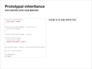 Prototypal inheritance
미리선언된 자식의 prototype객체에 연결된 프로퍼티 사용하기

function Parent(name) {
  this.name = name;
}

Parent.prototype.getName = function() {
  return this.name;
}

Parent.prototype.fixName = “hary”


             child에 선언된 함수를 임시로 저장한 후,
function Child(team) {
  this.team = team;
  Parent.call(this,”jisu”);
}            나중에 다시 추가 한다.
Child.prototype.getTeamInfo = function() {
  return this.name + “’s team is “ + this.team;
}

Child.prototype = Object.create(Parent.prototype);

var oC = new Child();

oC.getName();
oC.getTeamInfo();
 