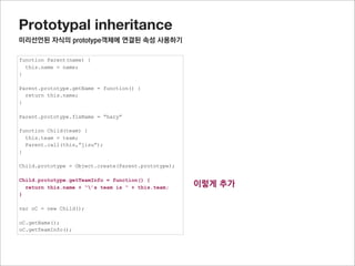 Prototypal inheritance
미리선언된 자식의 prototype객체에 연결된 프로퍼티 사용하기




                                                     tempInstance = Object.create(Parent.prototype);
Child.prototype = Object.create(Parent.prototype);   addChildPrototype(Child.prototype, tempInstance,)
                                                     Child.prototype = tempInstance;




* 잠깐.
반대로 자식prototype에 부모의 정보를 하나씩 추가하면 안되나?
이런 경우 자식과 부모가 같은 메소드가 있는 경우 자식의 메소드가 부모의 메소드로 덮어 쓸 수 있으니 주의 해야 함
 