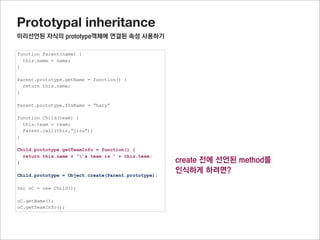 Prototypal inheritance
미리선언된 자식의 prototype객체의 프로퍼티 사용하기


구현해야 할 것
tempInstance = Object.create(Parent.prototype);
addChildPrototype(Child.prototype, tempInstance)
Child.prototype = tempInstance;



addChildPrototype함수를 구현해야 하며, Child.prototype의 프로퍼티를 모두 tempInstance 로 복사할 것이다.
이것은 프로퍼티를 복사하는 것으로 (복제) 이와 같이 상속하는 것을 믹스인(mix-in)상속이라고 합니다




                                                          참고사이트 : http://www.2ality.com/2012/01/js-inheritance-by-example.html
 