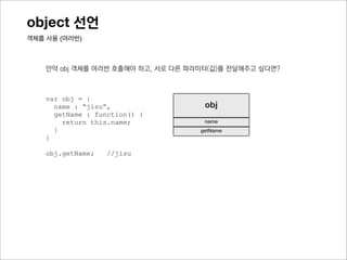 object 선언
객체를 사용 (여러번)



    만약 obj와 같은 객체가 여러개여야하고, 각 객체가 서로 다른 name을 가져야 한다면?



    var obj = {
      name : “jisu”,                 obj
      getName : function() {
        return this.name;            name
      }                             getName
    }

    obj.getName;   //jisu
 