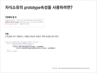 Object 메소드

hasOwnProperty(object)
프로퍼티 정보를 boolean로 반환 (prototype에 연결된 프로퍼티는 확인하지 않음)
직접 소유한 해당이름의 프로퍼티가 객체에 존재하는지 확인하기 위해 사용

function Parent(x,y) {
  this.x = x;
  this.y = y;
  this.getXPos = function(){
    return this.x;
  }
}

Parent.prototype.getYPos = function() {
  return this.y;
}

var oP = new Parent(33,44);

oP.hasOwnProperty(“x”);         //true
oP.hasOwnProperty(“getXPos”);   //true
oP.hasOwnProperty(“getYPos”);   //false

hasOwnProperty.call(oP, “x”);   //true
 
