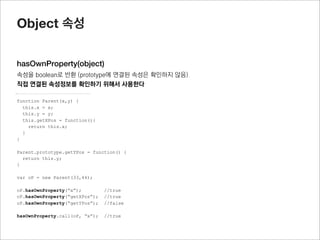 Object 메소드

deﬁneProperty(object, propName, descriptor)
descriptor 특성을 갖는 propName이라는 이름의 속성을 object에 추가하고, object를 반환
객체를 복사에 활용하거나, 객체에 특정 descriptor특징을 갖는 속성을 추가 할 때 사용함




var obj = {}

Object.defineProperty(obj, "name" , { value : "jisu", writable:false });




* descriptor 는 ‘data property’ 와 ‘accessor property’가 있으며 이를 잘 이해해야 함
참고: https://developer.mozilla.org/en-US/docs/JavaScript/Reference/Global_Objects/Object/defineProperty
 