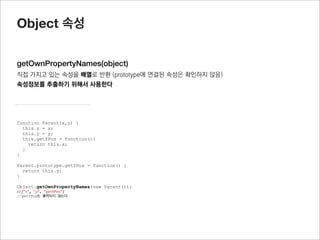 Object 메소드


create(proto, propertiesObject)
proto 객체(object literal 또는 특정 object의 prototype객체)를 받아서 새로운 function instance(object)를 반환
이때 propertiesObject를 통해서 object속성을 추가할 수 있음
prototype객체를 상속받을 때 유용하게 사용됨



                                             function Parent(x,y) {
var obj = {name : “jisu”}
                                               this.x = x;
                                               this.y = y;
var childobj = Object.create(obj);
                                               this.getXPos = function(){
console.log(childobj.name);
                                                 return this.x;
//jisu
                                               }
                                             }

                                             Parent.prototype.getYPos = function() {
                                               return this.y;
                                             }

                                             function Child(x,y) {
                                               Parent.apply(this, arguments);
                                             }

                                             Child.prototype = Object.create(Parent.prototype);
                                             var oc = new Child();

                                             //Child에서 getYPos를 사용할 수가 있게 됨
                                             oc.getYPos();
 