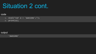 Situation 2 cont.
code
   1.    eval("var a = 'awesome';");
   2.    print(a);




output
         'awesome'
 