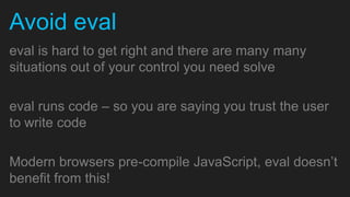 Avoid eval
eval is hard to get right and there are many many
situations out of your control you need solve

eval runs code – so you are saying you trust the user
to write code

Modern browsers pre-compile JavaScript, eval doesn’t
benefit from this!
 