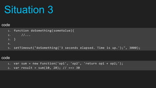 Situation 3
code
   1.   function doSomething(someValue){
   2.       //...
   3.   }
   4.
   5.   setTimeout("doSomething('3 seconds elapsed. Time is up.');", 3000);


code
   1.   var sum = new Function('op1', 'op2', 'return op1 + op2;');
   2.   var result = sum(10, 20); // ==> 30
 