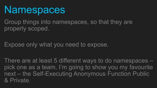 Namespaces
Group things into namespaces, so that they are
properly scoped.

Expose only what you need to expose.

There are at least 5 different ways to do namespaces –
pick one as a team. I’m going to show you my favourite
next – the Self-Executing Anonymous Function Public
& Private.
 