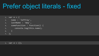 Prefer object literals - fixed
1.   var o = {
2.      name : 'Jeffrey',
3.      lastName : 'Way',
4.      someFunction : function() {
5.         console.log(this.name);
6.      }
7.   };



1.   var o = {};
 
